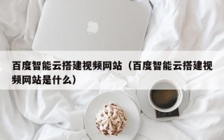 无锡百度智能云搭建视频网站（百度智能云搭建视频网站是什么）